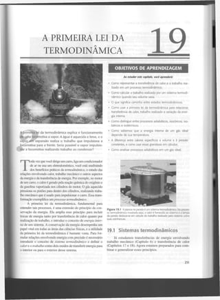 A PRIMEIRA LEI DA
TERMODINÂMICA
OBJETIVOS DE APRENDIZAGEM
Ao estudar este capítulo, você aprenderá:
• C o m o representar a transferência de calor e o trabalho realizado e m u m processo termodinâmico.
• Como calcular o trabalho realizado por u m sistema termodinâmico quando seu v o l u m e varia.
• O que significa caminho entre estados termodinâmicos.
• C o m o usar a primeira lei da termodinâmica para relacionar
transferência de calor, trabalho realizado e variação da energia interna.
• C o m o distinguir entre processos adiabáticos, isocóricos, isobáricos e isotérmicos.

A primeira lei da termodinâmica explica o funcionamento
de uma locomotiva a vapor. A água é aquecida e ferve, e o
vapor em expansão realiza o trabalho que impulsiona a
locomotiva para a frente. Seria possível o vapor impulsionar a locomotiva realizando trabalho ao
condensarl

• Como sabemos que a energia interna de u m gás ideal
depende de sua temperatura.
• A diferença entre calores específicos a volume e à pressão
constantes, e como usar essas grandezas e m cálculos.
• Como analisar processos adiabáticos e m u m gás ideal.

T

oda vez que você dirige u m carro, liga um condicionador
de ar ou usa um eletrodoméstíco, você está usufruindo
dos benefícios práticos da termodinâmica, o estudo das
relações envolvendo calor, trabalho mecânico e outros aspectos
da energia e da transferência de energia. Por exemplo, no motor
de um carro, o calor é gerado pela reação química do oxigénio e
da gasolina vaporizada nos cilindros do motor. O gás aquecido
pressiona os pistões para dentro dos cilindros, realizando trabalho mecânico que é usado para impulsionar o carro. Essa transformação exemplifica um processo termodinâmico.
A primeira lei da termodinâmica, fundamental para
entender tais processos, é uma extensão do princípio da conservação da energia. Ela amplia esse princípio para incluir
trocas de energia tanto por transferência de calor quanto por
realização de trabalho, e introduz o conceito de energia interna de um sistema. A conservação da energia desempenha um
papel vital em todas as áreas das ciências físicas, e a utilidade
da primeira lei da termodinâmica é bastante vasta. Para formular relações envolvendo energia com precisão é necessário
introduzir o conceito de sistema termodinâmico
e definir o
calor e o trabalho como dois modos de transferir energia para
o interior ou para o exterior desse sistema.

Figura 19.1 A pipoca na panela é um sistema termodinâmico. No processo termodinâmico mostrado aqui, o calor é fornecido ao sistema e a tampa
da panela desloca-se em virtude do trabalho realizado pelo sistema sobre
suas vizinhanças.

19.1 Sistemas termodinâmicos
Já estudamos transferências de energia envolvendo
trabalho m e c â n i c o (Capítulo 6) e transferência de calor
(Capítulos 17 e 18). Agora estamos preparados para combinar e generalizar esses princípios.

251

 