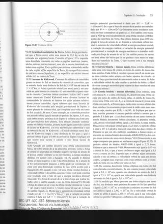 Capítulo 12 Gravitação

33

energia potencial gravitacional é dada por AU — 2AK =
— (Gnijmlr ) Ar; e que a força de arraste do ar produz um trabalho
dado por W = — (GmjmUr ) Ar Interprete esses resultados com
base em seus comentários da parte (a), c) Um satélite com massa
igual a 3000 kg está inicialmente em uma órbita circular a 300 km
acima da superfície da Terra. Sua altura diminui para 250 km,
graças à força de arraste do ar. Calcule a velocidade orbital inicial; o aumento da velocidade orbital; a energia mecânica inicial;
a variação da energia cinética; a variação da energia potencial
gravitacional; a variação da energia mecânica e o trabalho realizado pela força de arraste do ar. d) Um satélite passa a se mover
em uma altura tão baixa que ele se queima e seus restos se espalham na superfície da Terra. O que ocorreu com a sua energia
mecânica inicial?
2

2

Figura 12.37

Problema 12.69.

*12.70 Gravidade no interior da Terra. Ache a força gravitacional que a Terra exerce sobre uma massa de 10,0 kg se ela for
colocada nos seguintes locais. Consulte a Figura 12.9 e suponha
uma densidade constante em todas as regiões interiores (manto,
núcleo externo, núcleo interno), mas não a mesma densidade em
todas essas regiões. Use o gráfico para estimar a densidade média
de cada região, a) Na superfície da Terra; b) na superfície externa
do núcleo externo liquefeito; c) na superfície do núcleo interno
sólido; (d) no centro da Terra.
12.71 Lacunas de Kirkwood. Centenas de milhares de asteróides
giram em torno do Sol no interior do cinturão de asteróides, que
se estende desde uma distância do Sol de 3 X 1 0 km até cerca de
5 X 1 0 km. a) Ache o período orbital (em anos) para i) um asteróide na parte interna do cinturão e ii) um asteróide na parte externa do cinturão. Considere órbitas circulares, b) Em 1867 o astrónomo americano Daniel Kirkwood notou diversas lacunas na
continuidade do cinturão no interior das quais existem relativamente poucos asteróides. Agora sabemos que essas lacunas de
Kirkwood são causadas pela atração gravitacional de Júpiter, o
maior planeta do sistema solar, que completa uma volta em torno
do Sol a cada 11,86 anos. Como exemplo, se o asteróide possuísse
um período orbital igual à metade do período de Júpiter, 5,93 anos,
cada órbita estaria próxima da de Júpiter e sofreria uma forte atração gravitacional deste planeta. Essa atração, atuando continuamente em órbitas vizinhas, poderia fazer alguns asteróides saírem
da lacuna de Kirkwood. Use essa hipótese para determinar o raio
da órbita da lacuna de Kirkwood. c) Uma de diversas outras lacunas de Kirkwood surgiu a uma distância do Sol para a qual o
período orbital é igual a 0,400 do período de Júpiter. Explique por
que ocorre essa lacuna e calcule o raio dessa lacuna de
Kirkwood.
8

8

12.72 Quando um satélite descreve uma órbita suficientemente
baixa, ele sofre arraste do ar da atmosfera terrestre. Como a força
de arraste do ar produz um trabalho negativo (a força de arraste do
ar possui sentido contrário ao do movimento), a energia mecânica
diminui. De acordo com a Equação (12.13), quando E diminui
(torna-se mais negativa) o raio r da órbita diminui. Se o arraste do
ar for suficientemente pequeno, a órbita pode ser considerada circular com uma diminuição contínua do raio. a) De acordo com a
Equação (12.10), quando o raio r de uma órbita circular diminui, a
velocidade orbital v do satélite aumenta. Como você pode conciliar
esse resultado com o fato de que a energia mecânica diminup.
(Sugestão: E a força de arraste do ar a única força que realiza trabalho sobre o satélite quando o raio da órbita diminui?) b) Devido
à força de arraste do ar o raio da órbita circular diminui de r para r
— Ar, onde o valor positivo r é muito menor do que Ar. A massa
do satélite é igual a m. Mostre que o aumento da velocidade orbital
é dado por Au = + ( A r / 2 ) V G m / r ; que a variação da energia
cinética é dada por AK = + (GnijmUr ) Ar; que a variação da
3

T

2

i-UFF-NDC - DBT - Biblioteca do Aterrado
LO UNIVERSITÁRIO DE VOLTA REDONDA
i Exemplar

12.73 Estrela binária - massas iguais. Duas estrelas idênticas,
cada uma com massa M, giram em torno do centro de massa das
duas estrelas. Cada órbita é circular e possui raio R, de modo que
as duas estrelas estão sempre em lados opostos do círculo, a)
Ache a força gravitacional de uma estrela sobre a outra, b) Ache
a velocidade orbital de cada estrela e o período da órbita, c) Qual
deve ser a energia necessária para separar as duas estrelas até uma
distância infinita?
12.74 Estrela binária - massas diferentes. Duas estrelas, uma
com massa M , e a outra com massa M , descrevem uma órbita circular em torno do centro de massa delas. A estrela de massa M
possui uma órbita com raio R, e a estrela de massa M possui uma
órbita com raio R . a) Mostre que a razão entre os raios orbitais das
duas estrelas é inversamente proporcional à razão entre suas massas, ou seja, mostre que RIR = M IM b) Explique por que as
duas estrelas possuem o mesmo período orbital e mostre que o
período T é dado por c) As duas estrelas de um certo sistema de
estrela binária descrevem órbitas circulares. A primeira estrela,
Alfa, possui velocidade orbital igual a 36,0 km/s. A outra estrela,
Beta, possui velocidade orbital igual a 12,0 km/s. O período orbital
é igual a 137 d. Calcule a massa de cada uma das duas estrelas, d)
Presume-se que um dos melhores candidatos a buraco negro se
encontre no sistema binário denominado A0620-0090. Os dois corpos desse sistema são uma estrela laranja, V616 Monocerotis, e um
corpo compacto que parece ser um buraco negro (Figura 12.22). O
período orbital do binário A0620-0090 é igual a 7,75 horas.
Estima-se que a massa de V616 Monocerotis seja igual a 0,67 vez
a massa do Sol, e que a massa do buraco negro seja igual a 3,8
vezes a massa do Sol. Supondo que as órbitas sejam circulares,
calcule o raio da órbita e a velocidade orbital de cada um desses
corpos. Compare suas respostas com o raio orbital e com a velocidade da Terra em sua órbita em torno do Sol.
2

x

2

2

2

2

V

12.75 Os cometas descrevem órbitas elípticas em torno do Sol
com elevadas excentricidades. Se um cometa possui velocidade
igual a 2,0 X IO m/s, quando sua distância ao centro do Sol é
igual a 2,5 X 10" m, qual é sua velocidade quando sua distância
ao centro do Sol é igual a 5,0 X 10 m?
12.76 A medida que Marte percorre sua órbita elíptica em torno
do Sol, sua distância mais próxima do centro do Sol (no periélio)
é igual a 2,067 X 10 m, e sua distância máxima ao centro do Sol
(no afélio) é igual a 2,492 X 10" m. Se a velocidade orbital de
Marte no afélio é igual a 2,198 X IO m/s, qual é sua velocidade
orbital no periélio? (Despreze a influência dos outros planetas.)
4

10

11

4

 