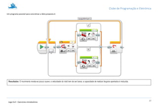 Clube de Programação e Eletrónica
27
Lego Ev3 – Exercícios introdutórios
Um programa possível para concretizar a ideia proposta é:
Resultados: O movimento revela-se pouco suave; a velocidade do robô tem de ser baixa; a capacidade de realizar ângulos apertados é reduzida.
 