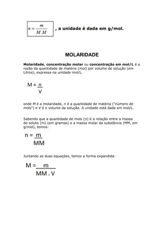 MOLARIDADE
Molaridade, concentração molar ou concentração em mol/L é a
razão da quantidade de matéria (mol) por volume de solução (em
Litros), expressa na unidade mol/L.
onde M é a molaridade, n é a quantidade de matéria ("número de
mols") e V é o volume da solução. A unidade está dada em mol/L.
Sabendo que a quantidade de mols (n) é a relação entre a massa
do soluto (m) (em gramas) e a massa molar da substância (MM, em
g/mol), temos:
Juntando as duas equações, temos a forma expandida:
 