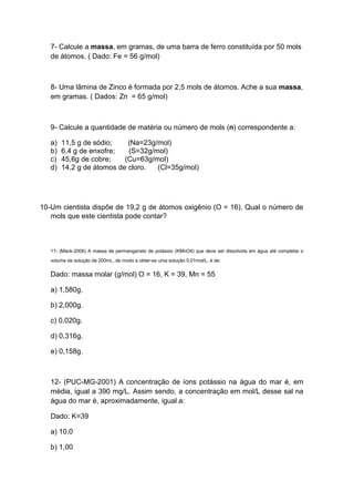 7- Calcule a massa, em gramas, de uma barra de ferro constituída por 50 mols
de átomos. ( Dado: Fe = 56 g/mol)
8- Uma lâmina de Zinco é formada por 2,5 mols de átomos. Ache a sua massa,
em gramas. ( Dados: Zn = 65 g/mol)
9- Calcule a quantidade de matéria ou número de mols (n) correspondente a:
a) 11,5 g de sódio; (Na=23g/mol)
b) 6,4 g de enxofre; (S=32g/mol)
c) 45,6g de cobre; (Cu=63g/mol)
d) 14,2 g de átomos de cloro. (Cl=35g/mol)
10-Um cientista dispõe de 19,2 g de átomos oxigênio (O = 16). Qual o número de
mols que este cientista pode contar?
11- (Mack-2006) A massa de permanganato de potássio (KMnO4) que deve ser dissolvida em água até completar o
volume de solução de 200mL, de modo a obter-se uma solução 0,01mol/L, é de:
Dado: massa molar (g/mol) O = 16, K = 39, Mn = 55
a) 1,580g.
b) 2,000g.
c) 0,020g.
d) 0,316g.
e) 0,158g.
12- (PUC-MG-2001) A concentração de íons potássio na água do mar é, em
média, igual a 390 mg/L. Assim sendo, a concentração em mol/L desse sal na
água do mar é, aproximadamente, igual a:
Dado: K=39
a) 10,0
b) 1,00
 