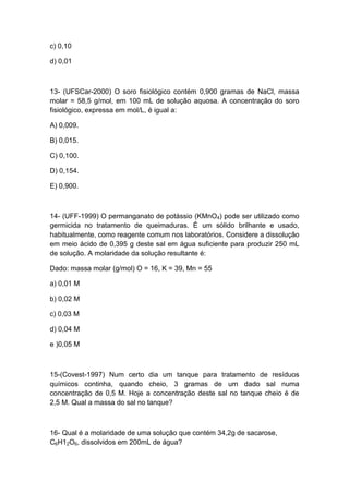 c) 0,10
d) 0,01
13- (UFSCar-2000) O soro fisiológico contém 0,900 gramas de NaCl, massa
molar = 58,5 g/mol, em 100 mL de solução aquosa. A concentração do soro
fisiológico, expressa em mol/L, é igual a:
A) 0,009.
B) 0,015.
C) 0,100.
D) 0,154.
E) 0,900.
14- (UFF-1999) O permanganato de potássio (KMnO4) pode ser utilizado como
germicida no tratamento de queimaduras. É um sólido brilhante e usado,
habitualmente, como reagente comum nos laboratórios. Considere a dissolução
em meio ácido de 0,395 g deste sal em água suficiente para produzir 250 mL
de solução. A molaridade da solução resultante é:
Dado: massa molar (g/mol) O = 16, K = 39, Mn = 55
a) 0,01 M
b) 0,02 M
c) 0,03 M
d) 0,04 M
e )0,05 M
15-(Covest-1997) Num certo dia um tanque para tratamento de resíduos
químicos continha, quando cheio, 3 gramas de um dado sal numa
concentração de 0,5 M. Hoje a concentração deste sal no tanque cheio é de
2,5 M. Qual a massa do sal no tanque?
16- Qual é a molaridade de uma solução que contém 34,2g de sacarose,
C6H12O6, dissolvidos em 200mL de água?
 