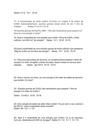 Dados: C=12 H=1 O=16
17- A concentração de ácido acético (C2H4O2) no vinagre é da ordem de
0,83M. Aproximadamente, quantos gramas desse ácido há em 1 litro de
vinagre? Dados C=12 H=1 O=16
18-Quantos gramas de Na3PO4 (MM = 164) são necessárias para preparar 5,0
litros de uma solução 3 molar?
19- Qual a molaridade de uma solução que contém 160 g de H2SO4 ( ácido
sulfúrico ) em 620 cm3
de solução? Dados H=1 S=32 O=16
20-Qual a molaridade de uma solução aquosa de ácido sulfúrico que apresente
196g de H2SO4 em 2,0 litros de solução? Dados H=1 S=32 O=16
21- Para uma aula prática de Química, um analista precisa preparar 2 litros de
solução 0,5 mol/L de AgNO3 (nitrato de prata). Qual a massa do sal que será
utilizada: Dados Ag=107,9 N=14 O=16
22- Qual o volume, em litros, de uma solução 0,30 molar de sulfato de alumínio
que contém 3,0 mols?
23- Quantos gramas de CuSO4 são necessários para preparar 1 litro de
solução 0,2 molar de CuSO4?
Dados Cu=65,5 S=32 O=16
24- Uma solução de iodeto de sódio (NaI) contém 14 g do sal e o seu volume é
de 250 mL, qual a molaridade dessa solução?
Dados: Na = 23 I = 127
25- Qual é a molaridade de uma solução que contém 4,2 g de sacarose,
C6H12O6, dissolvidos em 200 mL de água? Dados: C = 12 H = 1 O = 16
 