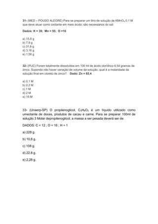 31- (MED – POUSO ALEGRE) Para se preparar um litro de solução de KMnO4 0,1 M
que deve atuar como oxidante em meio ácido, são necessários do sal:
Dados: K = 39; Mn = 55; O =16
a) 15,8 g
b) 7,9 g
c) 31,6 g
d) 3,16 g
e) 1,58 g
32- (PUC) Foram totalmente dissolvidos em 100 ml de ácido clorídrico 6,54 gramas de
zinco. Supondo não haver variação de volume da solução, qual é a molaridade da
solução final em cloreto de zinco? Dado: Zn = 65,4
a) 0,1 M
b) 0,2 M
c) 1 M
d) 2 M
e) 10 M
33- (Unaerp-SP) O propilenoglicol, C3H8O2 é um líquido utilizado como
umectante de doces, produtos de cacau e carne. Para se preparar 100ml de
solução 3 Molar depropilenoglicol, a massa a ser pesada deverá ser de:
DADOS: C = 12 ; O = 16 ; H = 1
a) 228 g.
b) 10,8 g.
c) 108 g.
d) 22,8 g.
e) 2,28 g.
 