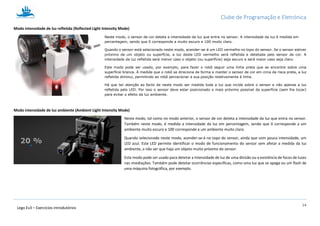 Clube de Programação e Eletrónica
14
Lego Ev3 – Exercícios introdutórios
Modo intensidade de luz refletida (Reflected Light Intensity Mode)
Neste modo, o sensor de cor deteta a intensidade da luz que entra no sensor. A intensidade da luz é medida em
percentagem, sendo que 0 corresponde a muito escuro e 100 muito claro.
Quando o sensor está selecionado neste modo, acender-se-á um LED vermelho no topo do sensor. Se o sensor estiver
próximo de um objeto ou superfície, a luz deste LED vermelho será refletida e detetada pelo sensor de cor. A
intensidade da luz refletida será menor caso o objeto (ou superfície) seja escuro e será maior caso seja claro.
Este modo pode ser usado, por exemplo, para fazer o robô seguir uma linha preta que se encontre sobre uma
superfície branca. À medida que o robô se direciona de forma a manter o sensor de cor em cima da risca preta, a luz
refletida diminui, permitindo ao robô percecionar a sua posição relativamente à linha.
Há que ter atenção ao facto de neste modo ser medida toda a luz que incide sobre o sensor e não apenas a luz
refletida pelo LED. Por isso o sensor deve estar posicionado o mais próximo possível da superfície (sem lhe tocar)
para evitar o efeito da luz ambiente.
Modo intensidade de luz ambiente (Ambient Light Intensity Mode)
Neste modo, tal como no modo anterior, o sensor de cor deteta a intensidade da luz que entra no sensor.
Também neste modo, é medida a intensidade da luz em percentagem, sendo que 0 corresponde a um
ambiente muito escuro e 100 corresponde a um ambiente muito claro.
Quando selecionado neste modo, acender-se-á no topo do sensor, ainda que com pouca intensidade, um
LED azul. Este LED permite identificar o modo de funcionamento do sensor sem afetar a medida da luz
ambiente, a não ser que haja um objeto muito próximo do sensor.
Este modo pode ser usado para detetar a intensidade de luz de uma divisão ou a existência de focos de luzes
nas imediações. Também pode detetar ocorrências específicas, como uma luz que se apaga ou um flash de
uma máquina fotográfica, por exemplo.
 