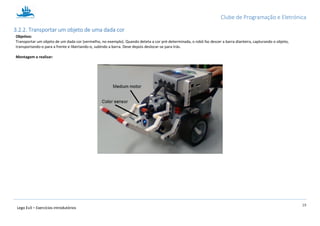 Clube de Programação e Eletrónica
19
Lego Ev3 – Exercícios introdutórios
3.2.2. Transportar um objeto de uma dada cor
Objetivo:
Transportar um objeto de um dada cor (vermelho, no exemplo). Quando deteta a cor pré-determinada, o robô faz descer a barra dianteira, capturando o objeto,
transportando-o para a frente e libertando-o, subindo a barra. Deve depois deslocar-se para trás.
Montagem a realizar:
 