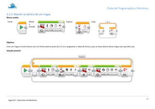Clube de Programação e Eletrónica
21
Lego Ev3 – Exercícios introdutórios
3.2.3. Manter-se dentro de um ringue
Blocos usados:
Iniciar Mover
a
direção
Esperar Loop
Objetivo:
Criar um ringue circular branco com um limite externo preto de 2,5 cm e programar o robot de forma a que se mova dentro desse ringue sem que dele saia.
Solução possível:
 
