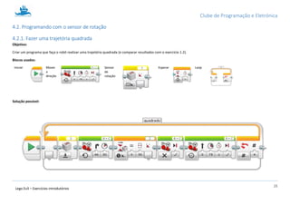 Clube de Programação e Eletrónica
25
Lego Ev3 – Exercícios introdutórios
4.2. Programando com o sensor de rotação
4.2.1. Fazer uma trajetória quadrada
Objetivo:
Criar um programa que faça o robô realizar uma trajetória quadrada (e comparar resultados com o exercício 1.2).
Blocos usados:
Iniciar Mover
a
direção
Sensor
de
rotação
Esperar Loop
Solução possível:
 