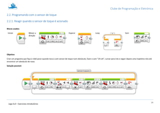 Clube de Programação e Eletrónica
14
Lego Ev3 – Exercícios introdutórios
2.2. Programando com o sensor de toque
2.2.1. Reagir quando o sensor de toque é acionado
Blocos usados:
Iniciar Mover a
direção
Esperar Loop Som
Objetivo:
Criar um programa que faça o robô parar quando toca o com sensor de toque num obstáculo, fazer o som “Uh-oh”, curvar para trás e seguir depois uma trajetória reta até
encontrar um obstáculo de novo.
Solução possível:
 