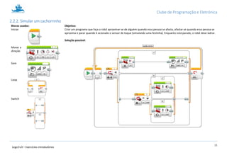 Clube de Programação e Eletrónica
15
Lego Ev3 – Exercícios introdutórios
2.2.2. Simular um cachorrinho
Blocos usados: Objetivo:
Criar um programa que faça o robô aproximar-se de alguém quando essa pessoa se afasta, afastar-se quando essa pessoa se
aproxima e parar quando é acionado o sensor de toque (simulando uma festinha). Enquanto está parado, o robô deve ladrar.
Solução possível:
Iniciar
Mover a
direção
Som
Loop
Switch
 