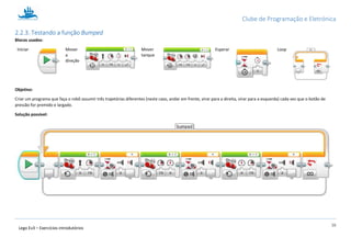 Clube de Programação e Eletrónica
16
Lego Ev3 – Exercícios introdutórios
2.2.3. Testando a função Bumped
Blocos usados:
Iniciar Mover
a
direção
Mover
tanque
Esperar Loop
Objetivo:
Criar um programa que faça o robô assumir três trajetórias diferentes (neste caso, andar em frente, virar para a direita, virar para a esquerda) cada vez que o botão de
pressão for premido e largado.
Solução possível:
 