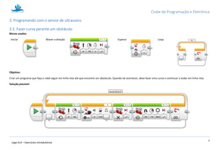 Clube de Programação e Eletrónica
8
Lego Ev3 – Exercícios introdutórios
1.3. Programando com o sensor de ultrassons
1.3.1. Fazer curva perante um obstáculo
Blocos usados:
Iniciar Mover a direção Esperar Loop
Objetivo:
Criar um programa que faça o robô seguir em linha reta até que encontre um obstáculo. Quando tal acontecer, deve fazer uma curva e continuar a andar em linha reta.
Solução possível:
 