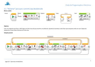 Clube de Programação e Eletrónica
9
Lego Ev3 – Exercícios introdutórios
1.3.2. “Reclamar” para que o caminho seja desobstruído
Blocos usados:
Iniciar Mover
a
direção
Esperar Loop Som
Objetivo:
Criar um programa que faça o robô seguir em linha reta até que encontre um obstáculo. Quando tal acontecer, deve fazer para enquanto emite um som. Depois do
obstáculo se mover deve continuar em linha reta.
Solução possível:
 