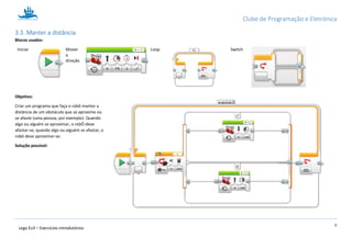 Clube de Programação e Eletrónica
10
Lego Ev3 – Exercícios introdutórios
1.3.3. Manter a distância
Blocos usados:
Iniciar Mover
a
direção
Loop Switch
Objetivo:
Criar um programa que faça o robô manter a
distância de um obstáculo que se aproxime ou
se afaste (uma pessoa, por exemplo). Quando
algo ou alguém se aproximar, o robÓ deve
afastar-se; quando algo ou alguém se afastar, o
robô deve aproximar-se.
Solução possível:
 
