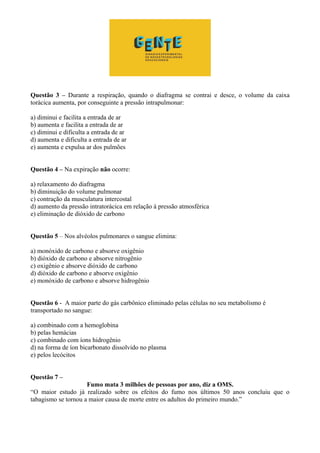 Questão 3 – Durante a respiração, quando o diafragma se contrai e desce, o volume da caixa
torácica aumenta, por conseguinte a pressão intrapulmonar:
a) diminui e facilita a entrada de ar
b) aumenta e facilita a entrada de ar
c) diminui e dificulta a entrada de ar
d) aumenta e dificulta a entrada de ar
e) aumenta e expulsa ar dos pulmões
Questão 4 – Na expiração não ocorre:
a) relaxamento do diafragma
b) diminuição do volume pulmonar
c) contração da musculatura intercostal
d) aumento da pressão intratorácica em relação à pressão atmosférica
e) eliminação de dióxido de carbono
Questão 5 – Nos alvéolos pulmonares o sangue elimina:
a) monóxido de carbono e absorve oxigênio
b) dióxido de carbono e absorve nitrogênio
c) oxigênio e absorve dióxido de carbono
d) dióxido de carbono e absorve oxigênio
e) monóxido de carbono e absorve hidrogênio
Questão 6 - A maior parte do gás carbônico eliminado pelas células no seu metabolismo é
transportado no sangue:
a) combinado com a hemoglobina
b) pelas hemácias
c) combinado com íons hidrogênio
d) na forma de íon bicarbonato dissolvido no plasma
e) pelos lecócitos
Questão 7 –
Fumo mata 3 milhões de pessoas por ano, diz a OMS.
“O maior estudo já realizado sobre os efeitos do fumo nos últimos 50 anos concluiu que o
tabagismo se tornou a maior causa de morte entre os adultos do primeiro mundo.”
 