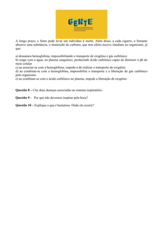 A longo prazo, o fumo pode levar um indivíduo à morte. Além disso, a cada cigarro, o fumante
absorve uma substância, o monóxido de carbono, que tem efeito nocivo imediato no organismo, já
que:
a) desnatura hemoglobina, impossibilitando o transporte de oxigênio e gás carbônico
b) reage com a água, no plasma sanguíneo, produzindo ácido carbônico capaz de diminuir o ph do
meio celular
c) ao associar-se com a hemoglobina, impede-a de realizar o transporte do oxigênio
d) ao combinar-se com a hemoglobina, impossibilita o transporte e a liberação do gás carbônico
pelo organismo
e) ao combinar-se com o ácido carbônico no plasma, impede a liberação de oxigênio
Questão 8 – Cite duas doenças associadas ao sistema respiratório.
Questão 9 - Por que não devemos respirar pela boca?
Questão 10 – Explique o que é hematose. Onde ela ocorre?
 