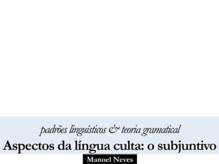 Manoel Neves
padrõeslinguísticos&teoriagramatical
Aspectos da língua culta: o subjuntivo
 