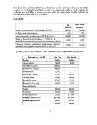 Com base nos elementos fornecidos, determine o valor correspondente ao resultado
positivo em participações societárias obtido pela empresa investidora, em decorrência da
avaliação dos referidos investimentos pelo valor de patrimônio líquido (método da
equivalência patrimonial) em 31-12-X4.

SOLUÇÃO


                                                                           Cia.         Santa Maria
                                                                         Alvorada        Industrial
   a) Valor do patrimônio das controladas em 31-12-X4                    250.000            200.000
   b) Participação da Investidora                                           60%                70%
   Valor da equivalência patrimonial em 31-12-X4 (a) x (b)               150.000            140.000
   Saldo no Balancete de Verificação de 31-12-X4 antes da
                                                                          60.000             40.000
   avaliação dos investimentos permanentes relevantes e influentes
   Resultado positivo em participações societárias pelo método da
                                                                          90.000            100.000
   equivalência patrimonial no exercício de X4 (c) menos (d)

   5) Em 31-12-XB, os balancetes finais das Cias. Pará e Sergipe eram os seguintes:


                       Balancete em 31-12-XB                 Cia. Pará      Cia. Sergipe
             Contas                                           Saldos          Saldos
             Ativo circulante                                 12.000           5.000
             Ativo Não Circulante                        158.000
             Créditos com Terceiros                           18.000
             Investimentos                                    30.000
             Imobilizado – líquido                       110.000              49.000
             Total do Ativo                              170.000              54.000
             Passivo Circulante                               25.000          15.000
             Passivo Não Circulante                           15.000           5.000
             Patrimônio líquido
             Capital                                          80.000          50.000
             Reservas                                         10.000           1.000
             Reservas de Lucros                               20.000         (14.000)
             Despesas operacionais                       (60.000)            (45.000)
             Receitas operacionais                            80.000          42.000
                                                         170.000              54.000


                                                    3
 