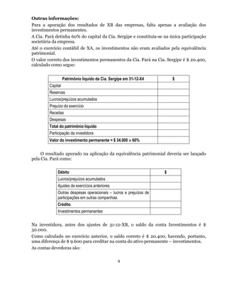 Outras informações:
Para a apuração dos resultados de XB das empresas, falta apenas a avaliação dos
investimentos permanentes.
A Cia. Pará detinha 60% do capital da Cia. Sergipe e constituía-se na única participação
societária da empresa.
Até o exercício contábil de XA, os investimentos não eram avaliados pela equivalência
patrimonial.
O valor correto dos investimentos permanentes da Cia. Pará na Cia. Sergipe é $ 20.400,
calculado como segue:


                   Patrimônio líquido da Cia. Sergipe em 31-12-X4        $
         Capital
         Reservas
         Lucros/prejuízos acumulados
         Prejuízo do exercício
         Receitas
         Despesas
         Total do patrimônio líquido
         Participação da investidora
         Valor do investimento permanente = $ 34.000 × 60%


     O resultado apurado na aplicação da equivalência patrimonial deveria ser lançado
pela Cia. Pará como:


              Débito                                                 $
              Lucros/prejuízos acumulados
              Ajustes de exercícios anteriores
              Outras despesas operacionais – lucros e prejuízos de
              participações em outras companhias
              Crédito
              Investimentos permanentes


Na investidora, antes dos ajustes de 31-12-XB, o saldo da conta Investimentos é $
30.000.
Como calculado no exercício anterior, o saldo correto é $ 20.400, havendo, portanto,
uma diferença de $ 9.600 para creditar na conta do ativo permanente – investimentos.
As contas devedoras são:

                                                  4
 