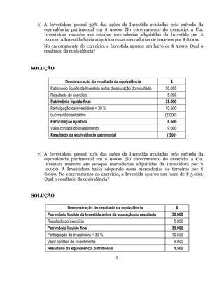 6) A Investidora possui 30% das ações da Investida avaliadas pelo método da
   equivalência patrimonial em $ 9.000. No encerramento do exercício, a Cia.
   Investidora mantém em estoque mercadorias adquiridas da Investida por $
   10.000. A Investida havia adquirido essas mercadorias de terceiros por $ 8.000.
   No encerramento do exercício, a Investida apurou um lucro de $ 5.000. Qual o
   resultado da equivalência?


SOLUÇÃO


                Demonstração do resultado da equivalência                 $
      Patrimônio líquido da Investida antes da apuração do resultado   30.000
      Resultado do exercício                                            5.000
      Patrimônio líquido final                                         35.000
      Participação da investidora = 30 %                               10.500
      Lucros não realizados                                            (2.000)
      Participação ajustada                                             8.500
      Valor contábil do investimento                                    9.000
      Resultado da equivalência patrimonial                             ( 500)



 7) A Investidora possui 30% das ações da Investida avaliadas pelo método da
   equivalência patrimonial em $ 9.000. No encerramento do exercício,                 a Cia.
   Investida mantém em estoque mercadorias adquiridas da Investidora                  por $
   10.000. A Investidora havia adquirido essas mercadorias de terceiros               por $
   8.000. No encerramento do exercício, a Investida apurou um lucro de $              5.000.
   Qual o resultado da equivalência?


SOLUÇÃO

                 Demonstração do resultado da equivalência                     $
     Patrimônio líquido da Investida antes da apuração do resultado        30.000
     Resultado do exercício                                                   5.000
     Patrimônio líquido final                                              35.000
     Participação da Investidora = 30 %                                    10.500
     Valor contábil do investimento                                           9.000
     Resultado da equivalência patrimonial                                    1.500
                                              5
 