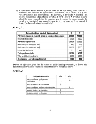8) A Investidora possui 30% das ações da Investida A e 25% das ações da Investida B
      avaliadas pelo método da equivalência patrimonial em $ 9.000 e $ 4.000
      respectivamente. No encerramento do exercício, a Investida A mantém em
      estoque mercadorias adquiridas da Investida B por $ 10.000. A Investida B havia
      adquirido essas mercadorias de terceiros por $ 9.000. No encerramento do
      exercício, a Investida A apurou um lucro de $ 5.000 e a Investida B um lucro de $
      6.000. Qual o resultado da equivalência?

SOLUÇÃO

                Demonstração do resultado da equivalência                  A     B
    Patrimônio líquido da Investida antes da apuração do resultado   30.000    16.000
    Resultado do exercício                                            5.000     6.000
    Patrimônio líquido final                                         35.000    22.000
    Participação da investidora em %                                     30%     25%
    Participação da investidora em $                                 10.500     5.500
    Lucros não realizados                                                -     (1.000)
    Participação ajustada                                            10.500     4.500
    Valor contábil do investimento                                    9.000     4.000
    Resultado da equivalência patrimonial                             1.500       500


Devem ser ajustados, para fins do cálculo da equivalência patrimonial, os lucros não
realizados decorrentes de vendas ou outras transações comerciais entre:

SOLUÇÃO

                             Empresas envolvidas            sim      não
                 a controladora e qualquer das
                                                                     X
                 controladas
                 as controladas e a controladora            X
                 a controladora e qualquer das coligadas             X
                 as controladas e as coligadas              X
                 as coligadas e a controladora              X




                                                   6
 
