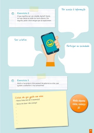 11
Exercício 2
O que significa ser um cidadão digital? Anota
as tuas ideias no balão de texto abaixo. Em
seguida, pede a dois amigos que as equacionem.
Exercício 3
Anota a tua própria lista pessoal de palavras ou atos, que
ajudam a aumentar a tua autoestima!
Muda alguma
coisa, começa
já!
Coisas de que gosto em mim:
- Nunca fales mal de ti mesmo(a)!
- Deixa de dizer: não consigo!
-
-
-
-
-
-
Participar na sociedade
Ser criativo
Ter acesso à informação
 