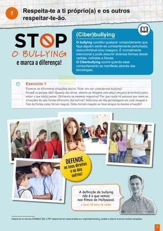 Respeita-te a ti próprio(a) e os outros
respeitar-te-ão.
1
(Ciber)bullying
O bullying constitui qualquer comportamento que
faça alguém sentir-se constantemente perturbado,
desconfortável e/ou inseguro. É normalmente
intencional e pode assumir diversas formas desde
verbais, indiretas e físicas.
O Ciberbullying ocorre quando esse
comportamento se manifesta através das
tecnologias.
Inspira-te no recurso ENABLE SEL L7R1 disponível em www.enable.eun.org/implementing_enable e põe-te à prova noutras situações.
O BULLYING
e marca a diferença!
Exercício 1
Examina as diferentes situações abaixo. Pode isto ser considerado bullying?
Porquê ou porque não? Quando decidires, debate as imagens com um(a) amigo(a) próximo(a) para
saber o que ele(a) pensa. Obtiveste as mesmas respostas? Por que razão há pessoas que veem as
situações de uma forma diferente dos outros? Seleciona um dos personagens em cada imagem e
fala da forma como terias reagido. Como teriam reagido os teus amigos na mesma situação?
A definição de bullying
não é o que vemos
nos filmes de Hollywood.
L’uboš, 18 anos de idade
DEFENDE
os teus direitos
e os dos
outros!
3
 