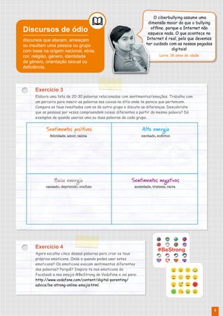 Exercício 3
Elabora uma lista de 20-30 palavras relacionadas com sentimentos/emoções. Trabalha com
um parceiro para inserir as palavras nas caixas no sítio onde te parece que pertencem.
Compara os teus resultados com os de outro grupo e discute as diferenças. Descobriste
que as pessoas por vezes compreendem coisas diferentes a partir da mesma palavra? Dá
exemplos de quando usarias uma ou duas palavras de cada grupo.
Exercício 4
Agora escolhe cinco dessas palavras para criar os teus
próprios emoticons. Onde e quando podes usar estes
emoticons? Os emoticons evocam sentimentos diferentes
das palavras? Porquê? Inspira-te nos emoticons do
Facebook e nos emojis #BeStrong da Vodafone e vai para:
http://www.vodafone.com/content/digital-parenting/
advice/be-strong-online-emojis.html.
Discursos de ódio
discursos que atacam, ameaçam
ou insultam uma pessoa ou grupo
com base na origem nacional, etnia,
cor, religião, género, identidade
de género, orientação sexual ou
deficiência.
Sentimentos positivos
Sentimentos negativos
Alta energia
Baixa energia
felicidade, amor, calma
ansiedade, tristeza, raiva
excitado, eufórico
cansado, deprimido, confuso
O ciberbullying assume uma
dimensão maior do que o bullying
offline, porque a Internet não
esquece nada. O que acontece na
Internet é real, pelo que devemos
ter cuidado com as nossas pegadas
digitais!
Loris, 18 anos de idade
5
 