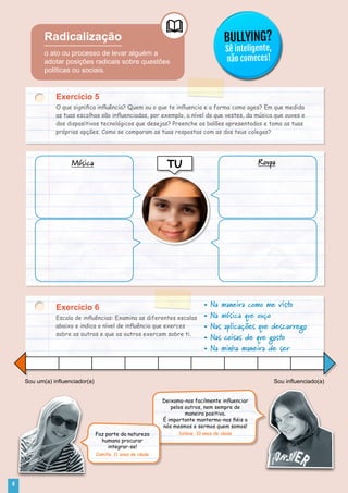 Radicalização
o ato ou processo de levar alguém a
adotar posições radicais sobre questões
políticas ou sociais.
BULLYING?
Sê inteligente,
não comeces!
Exercício 5
O que significa influência? Quem ou o que te influencia e a forma como ages? Em que medida
as tuas escolhas são influenciadas, por exemplo, a nível do que vestes, da música que ouves e
dos dispositivos tecnológicos que desejas? Preenche os balões apresentados e toma as tuas
próprias opções. Como se comparam as tuas respostas com as dos teus colegas?
Exercício 6
Escala de influências: Examina as diferentes escalas
abaixo e indica o nível de influência que exerces
sobre os outros e que os outros exercem sobre ti.
TUMúsica Roupa
• Na maneira como me visto
• Na música que ouço
• Nas aplicações que descarrego
• Nas coisas de que gosto
• Na minha maneira de ser
Sou um(a) influenciador(a) Sou influenciado(a)
Deixamo-nos facilmente influenciar
pelos outros, nem sempre de
maneira positiva.
É importante mantermo-nos fiéis a
nós mesmos e sermos quem somos!
Solène, 10 anos de idadeFaz parte da natureza
humana procurar
integrar-se!
Camille, 11 anos de idade
6
 