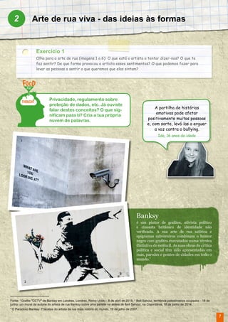 7
Arte de rua viva - das ideias às formas2
Exercício 1
Olha para a arte de rua (imagens 1 a 6): O que está o artista a tentar dizer-nos? O que te
faz sentir? De que forma provocou o artista esses sentimentos? O que podemos fazer para
levar as pessoas a sentir o que queremos que elas sintam?
Privacidade, regulamento sobre
proteção de dados, etc. Já ouviste
falar destes conceitos? O que sig-
nificam para ti? Cria a tua própria
nuvem de palavras.
Fonte: 1
Grafite "CCTV" de Banksy em Londres. Londres, Reino Unido - 8 de abril de 2015; 2
Beit Sahour, territórios palestinianos ocupados - 18 de
junho: um mural da autoria do artista de rua Banksy cobre uma parede na aldeia de Beit Sahour, na Cisjordânia, 18 de junho de 2014.
* O Paradoxo Banksy: 7 facetas do artista de rua mais notório do mundo, 19 de julho de 2007.
Banksy
é um pintor de grafites, ativista político
e cineasta britânico de identidade não
verificada. A sua arte de rua satírica e
epigramas subversivos combinam o humor
negro com grafites executados numa técnica
distintiva de estêncil. As suas obras de crítica
política e social têm sido apresentadas em
ruas, paredes e pontes de cidades em todo o
mundo.*
A partilha de histórias
emotivas pode afetar
positivamente muitas pessoas
e, com sorte, levá-las a erguer
a voz contra o bullying.
Ida, 16 anos de idade
1
2
 