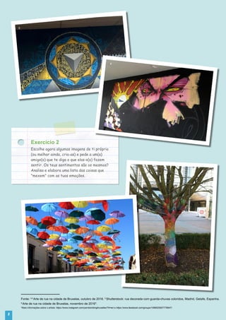 8
3
6
4
5
Exercício 2
Escolhe agora algumas imagens de ti próprio
(ou melhor ainda, cria-as) e pede a um(a)
amigo(a) que te diga o que elas o(a) fazem
sentir. Os teus sentimentos são os mesmos?
Analisa e elabora uma lista das coisas que
"mexem" com as tuas emoções.
Fonte: 3,4
Arte de rua na cidade de Bruxelas, outubro de 2016. 5
Shutterstock: rua decorada com guarda-chuvas coloridos, Madrid, Getafe, Espanha.
6
Arte de rua na cidade de Bruxelas, novembro de 2016*.
*Mais informações sobre o artista: https://www.instagram.com/yarnbombingbruxelles/?hl=en e https://www.facebook.com/groups/1089525507776947/.
 