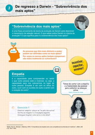 9
Exercício 1
Construir empatia: colocar-se "na pele dos outros".
Verifica as imagens 1 e 2 na página seguinte.
Consegues imaginar como seria a vida deles?
Empatia
é a capacidade para compreender ou sentir
o que outra pessoa está a vivenciar, ou seja, a
capacidade para nos colocarmos no lugar de
outra pessoa. Empatia é ver com os olhos do
outro, ouvir com os ouvidos do outro e sentir com
o coração do outro*.
Temos de contar com a empatia
e a humanidade das pessoas
para combater as ameaças
online.
Noelia, 18 anos de idade
De regresso a Darwin - "Sobrevivência dos
mais aptos"
3
“Sobrevivência dos mais aptos”
é uma frase proveniente da teoria da evolução de Darwin para descrever
o mecanismo da seleção natural. O que sabes sobre Darwin e a teoria da
evolução? O que significa para ti a sobrevivência dos mais aptos?
As pessoas que têm mais dinheiro e poder
podem ser definidas como as mais aptas?
Por vezes os menos aptos tentam compensar;
são estes realmente os vulneráveis?
Incentivar,
capacitar,
envolver!
*Bellet, Paul S.; Michael J. Maloney (1991) “A importância da empatia como uma competência de entrevista em medicina”. JAMA. 226
(13): 1831–1832.
 