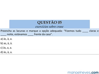 QUESTÃO 05
exercícios sobre crase
Preencha	 as	 lacunas	 e	 marque	 a	 opção	 adequada:	 “Fizemos	 tudo	 ____	 claras	 e	
____	noite,	estávamos	____	frente	da	casa”.	
a)	às,	à,	a.	
b)	as,	à,	à.	
c)	às,	a,	a.	
d)	às,	à,	a.	
 