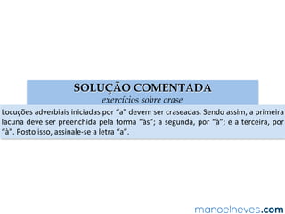 SOLUÇÃO COMENTADA
exercícios sobre crase
Locuções	adverbiais	iniciadas	por	“a”	devem	ser	craseadas.	Sendo	assim,	a	primeira	
lacuna	deve	ser	preenchida	pela	forma	“às”;	a	segunda,	por	“à”;	e	a	terceira,	por	
“à”.	Posto	isso,	assinale-se	a	letra	“a”.	
 