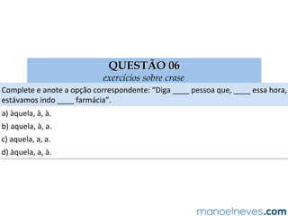 QUESTÃO 06
exercícios sobre crase
Complete	e	anote	a	opção	correspondente:	“Diga	____	pessoa	que,	____	essa	hora,	
estávamos	indo	____	farmácia”.	
a)	àquela,	à,	à.	
b)	aquela,	à,	a.	
c)	aquela,	a,	a.	
d)	àquela,	a,	à.	
 