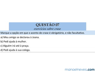 QUESTÃO 07
exercícios sobre crase
Marque	a	opção	em	que	o	acento	de	crase	é	obrigatório,	e	não	facultaAvo.	
a)	Meu	amigo	se	declarou	à	Joana.	
b)	Pedi	ajuda	à	mulher.	
c)	Alguém	irá	até	à	praça.	
d)	Pedi	ajuda	à	sua	colega.	
 