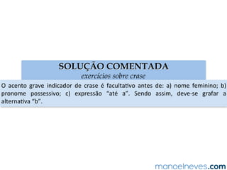 SOLUÇÃO COMENTADA
exercícios sobre crase
O	 acento	 grave	 indicador	 de	 crase	 é	 facultaAvo	 antes	 de:	 a)	 nome	 feminino;	 b)	
pronome	 possessivo;	 c)	 expressão	 “até	 a”.	 Sendo	 assim,	 deve-se	 grafar	 a	
alternaAva	“b”.	
 