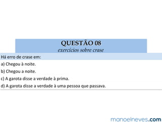 QUESTÃO 08
exercícios sobre crase
Há	erro	de	crase	em:	
a)	Chegou	à	noite.	
b)	Chegou	a	noite.	
c)	A	garota	disse	a	verdade	à	prima.	
d)	A	garota	disse	a	verdade	à	uma	pessoa	que	passava.	
 