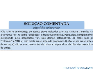 SOLUÇÃO COMENTADA
exercícios sobre crase
Não	há	erro	de	emprego	do	acento	grave	indicador	da	crase	na	frase	transcrita	na	
alternaAva	“b”.	O	verbo	“obedecer”	é	transiAvo	indireto.	Pede,	pois,	complemento	
introduzido	 pela	 preposição	 “a”.	 Nas	 demais	 alternaAvas,	 os	 erros	 são:	 a)	
“retomou”	é	VTD;	c)	não	existe	crase	antes	de	pronome;	d)	não	se	usa	crase	antes	
de	verbo;	e)	não	se	usa	crase	antes	de	palavra	no	plural	se	ela	não	vier	precedida	
de	arAgo.	
 
