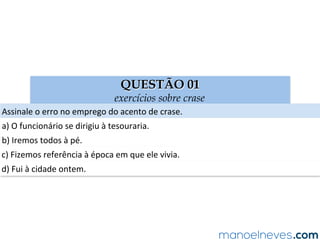 QUESTÃO 01
exercícios sobre crase
Assinale	o	erro	no	emprego	do	acento	de	crase.	
a)	O	funcionário	se	dirigiu	à	tesouraria.	
b)	Iremos	todos	à	pé.	
c)	Fizemos	referência	à	época	em	que	ele	vivia.	
d)	Fui	à	cidade	ontem.	
 
