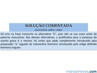 SOLUÇÃO COMENTADA
exercícios sobre crase
Há	 erro	 na	 frase	 transcrita	 na	 alternaAva	 “b”,	 pois	 não	 se	 usa	 crase	 antes	 de	
palavras	 masculinas.	 Nas	 demais	 alternaAvas,	 a	 jusAﬁcaAva	 para	 a	 presença	 do	
acento	 grave	 é	 a	 mesma:	 há	 verbo	 que	 pede	 complemento	 introduzido	 pela	
preposição	 “a”	 seguido	 de	 substanAvo	 feminino	 introduzido	 pelo	 arAgo	 deﬁnido	
feminino	singular.	
 