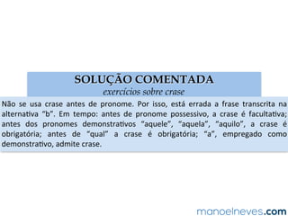 SOLUÇÃO COMENTADA
exercícios sobre crase
Não	 se	 usa	 crase	 antes	 de	 pronome.	 Por	 isso,	 está	 errada	 a	 frase	 transcrita	 na	
alternaAva	 “b”.	 Em	 tempo:	 antes	 de	 pronome	 possessivo,	 a	 crase	 é	 facultaAva;	
antes	 dos	 pronomes	 demonstraAvos	 “aquele”,	 “aquela”,	 “aquilo”,	 a	 crase	 é	
obrigatória;	 antes	 de	 “qual”	 a	 crase	 é	 obrigatória;	 “a”,	 empregado	 como	
demonstraAvo,	admite	crase.	
 