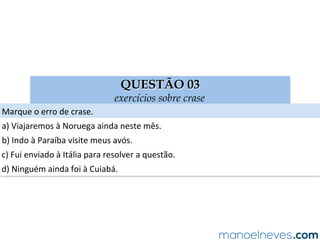 QUESTÃO 03
exercícios sobre crase
Marque	o	erro	de	crase.	
a)	Viajaremos	à	Noruega	ainda	neste	mês.	
b)	Indo	à	Paraíba	visite	meus	avós.	
c)	Fui	enviado	à	Itália	para	resolver	a	questão.	
d)	Ninguém	ainda	foi	à	Cuiabá.	
 