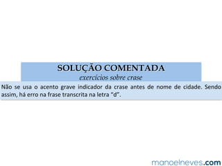 SOLUÇÃO COMENTADA
exercícios sobre crase
Não	 se	 usa	 o	 acento	 grave	 indicador	 da	 crase	 antes	 de	 nome	 de	 cidade.	 Sendo	
assim,	há	erro	na	frase	transcrita	na	letra	“d”.	
 