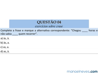 QUESTÃO 04
exercícios sobre crase
Complete	a	frase	e	marque	a	alternaAva	correspondente:	“Chegou	____	horas	e	
não	sabia	____	quem	recorrer”.	
a)	às,	à.	
b)	às,	a.	
c)	as,	a.	
d)	as,	à.	
 