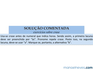SOLUÇÃO COMENTADA
exercícios sobre crase
Usa-se	crase	antes	de	numeral	que	indica	horas.	Sendo	assim,	a	primeira	lacuna	
deve	 ser	 preenchida	 por	 “às”.	 Pronome	 repele	 crase.	 Posto	 isso,	 na	 segunda	
lacuna,	deve-se	usar	“a”.	Marque-se,	portanto,	a	alternaAva	“b”.	
 