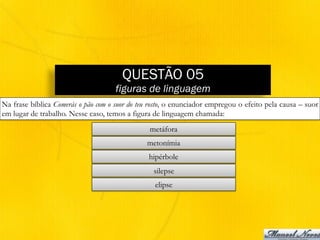 QUESTÃO 05
figuras de linguagem
Na frase bíblica Comerás o pão com o suor do teu rosto, o enunciador empregou o efeito pela causa – suor
em lugar de trabalho. Nesse caso, temos a figura de linguagem chamada:
metáfora
metonímia
hipérbole
silepse
elipse
 