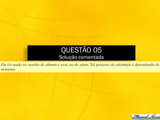 QUESTÃO 05
Solução comentada
Pão foi usado no sentido de alimento e suor, no de esforço. Tal processo de substituição é denominado de
metonímia.
 