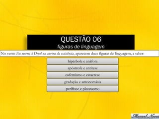 QUESTÃO 06
figuras de linguagem
No verso Eu morro, ó Deus! na aurora da existência, aparecem duas figuras de linguagem, a saber:
hipérbole e anáfora
apóstrofe e antítese
eufemismo e catacrese
gradação e antonomásia
perífrase e pleonasmo
 