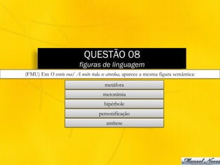 QUESTÃO 08
figuras de linguagem
(FMU) Em O vento voa/ A noite toda se atordoa, aparece a mesma figura semântica:
metáfora
metonímia
hipérbole
personificação
antítese
 